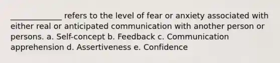 _____________ refers to the level of fear or anxiety associated with either real or anticipated communication with another person or persons. a. Self-concept b. Feedback c. Communication apprehension d. Assertiveness e. Confidence