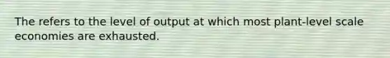 The refers to the level of output at which most plant-level scale economies are exhausted.