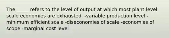 The _____ refers to the level of output at which most plant-level scale economies are exhausted. -variable production level -minimum efficient scale -diseconomies of scale -economies of scope -marginal cost level