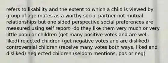 refers to likability and the extent to which a child is viewed by group of age mates as a worthy social partner not mutual relationships but one sided perspective social preferences are measured using self report--do they like them very much or very little popular children (get many positive votes and are well-liked) rejected children (get negative votes and are disliked) controversial children (receive many votes both ways, liked and disliked) neglected children (seldom mentions, pos or neg)