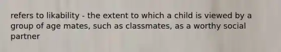 refers to likability - the extent to which a child is viewed by a group of age mates, such as classmates, as a worthy social partner