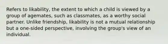 Refers to likability, the extent to which a child is viewed by a group of agemates, such as classmates, as a worthy social partner. Unlike friendship, likability is not a mutual relationship but a one-sided perspective, involving the group's view of an individual.