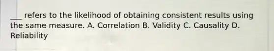 ___ refers to the likelihood of obtaining consistent results using the same measure. A. Correlation B. Validity C. Causality D. Reliability