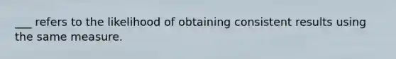 ___ refers to the likelihood of obtaining consistent results using the same measure.