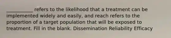 ___________ refers to the likelihood that a treatment can be implemented widely and easily, and reach refers to the proportion of a target population that will be exposed to treatment. Fill in the blank. Dissemination Reliability Efficacy