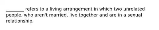 ________ refers to a living arrangement in which two unrelated people, who aren't married, live together and are in a sexual relationship.