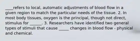 ____refers to local, automatic adjustments of blood flow in a given region to match the particular needs of the tissue. 2. In most body tissues, oxygen is the principal, though not direct, stimulus for ______. 3. Researchers have identified two general types of stimuli that cause _____ changes in blood flow - physical and chemical.