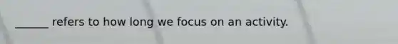 ______ refers to how long we focus on an activity.