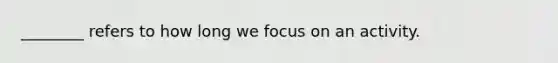 ________ refers to how long we focus on an activity.