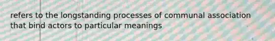 refers to the longstanding processes of communal association that bind actors to particular meanings