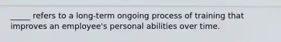 _____ refers to a long-term ongoing process of training that improves an employee's personal abilities over time.