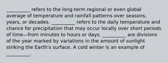 __________ refers to the long-term regional or even global average of temperature and rainfall patterns over seasons, years, or decades. __________ refers to the daily temperature and chance for precipitation that may occur locally over short periods of time—from minutes to hours or days. __________ are divisions of the year marked by variations in the amount of sunlight striking the Earth's surface. A cold winter is an example of __________.