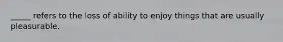 _____ refers to the loss of ability to enjoy things that are usually pleasurable.