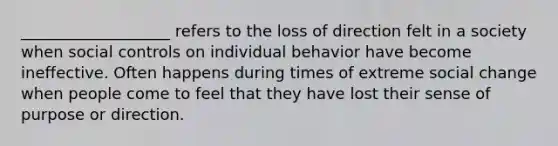 ___________________ refers to the loss of direction felt in a society when social controls on individual behavior have become ineffective. Often happens during times of extreme social change when people come to feel that they have lost their sense of purpose or direction.