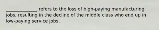 ______________ refers to the loss of high-paying manufacturing jobs, resulting in the decline of the middle class who end up in low-paying service jobs.