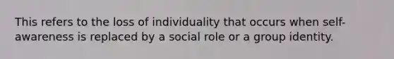 This refers to the loss of individuality that occurs when self-awareness is replaced by a social role or a group identity.