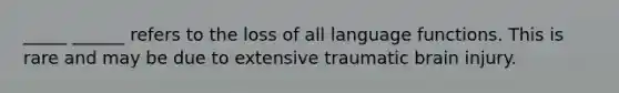 _____ ______ refers to the loss of all language functions. This is rare and may be due to extensive traumatic brain injury.