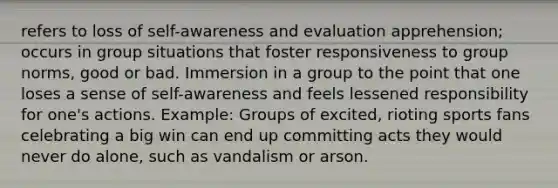 refers to loss of self-awareness and evaluation apprehension; occurs in group situations that foster responsiveness to group norms, good or bad. Immersion in a group to the point that one loses a sense of self-awareness and feels lessened responsibility for one's actions. Example: Groups of excited, rioting sports fans celebrating a big win can end up committing acts they would never do alone, such as vandalism or arson.