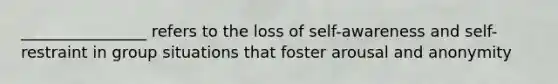 ________________ refers to the loss of self-awareness and self- restraint in group situations that foster arousal and anonymity