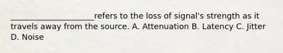 _____________________refers to the loss of signal's strength as it travels away from the source. A. Attenuation B. Latency C. Jitter D. Noise