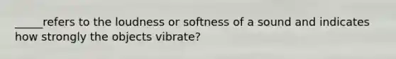 _____refers to the loudness or softness of a sound and indicates how strongly the objects vibrate?