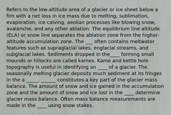 Refers to the low-altitude area of a glacier or ice sheet below a firn with a net loss in ice mass due to melting, sublimation, evaporation, ice calving, aeolian processes like blowing snow, avalanche, and any other ablation. The equilibrium line altitude (ELA) or snow line separates the ablation zone from the higher-altitude accumulation zone. The ___ often contains meltwater features such as supraglacial lakes, englacial streams, and subglacial lakes. Sediments dropped in the____ forming small mounds or hillocks are called kames. Kame and kettle hole topography is useful in identifying an ____ of a glacier. The seasonally melting glacier deposits much sediment at its fringes in the a _____. ______ constitutes a key part of the glacier mass balance. The amount of snow and ice gained in the accumulation zone and the amount of snow and ice lost in the ____ determine glacier mass balance. Often mass balance measurements are made in the ____ using snow stakes.