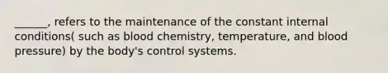 ______, refers to the maintenance of the constant internal conditions( such as blood chemistry, temperature, and blood pressure) by the body's control systems.