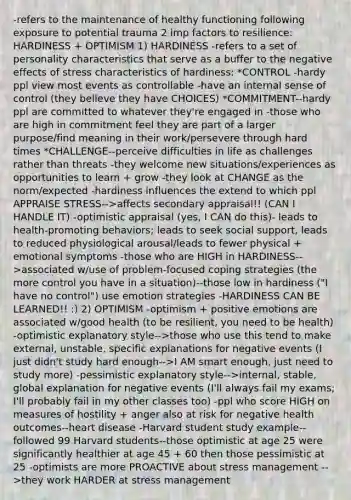 -refers to the maintenance of healthy functioning following exposure to potential trauma 2 imp factors to resilience: HARDINESS + OPTIMISM 1) HARDINESS -refers to a set of personality characteristics that serve as a buffer to the negative effects of stress characteristics of hardiness: *CONTROL -hardy ppl view most events as controllable -have an internal sense of control (they believe they have CHOICES) *COMMITMENT--hardy ppl are committed to whatever they're engaged in -those who are high in commitment feel they are part of a larger purpose/find meaning in their work/persevere through hard times *CHALLENGE--perceive difficulties in life as challenges rather than threats -they welcome new situations/experiences as opportunities to learn + grow -they look at CHANGE as the norm/expected -hardiness influences the extend to which ppl APPRAISE STRESS-->affects secondary appraisal!! (CAN I HANDLE IT) -optimistic appraisal (yes, I CAN do this)- leads to health-promoting behaviors; leads to seek social support, leads to reduced physiological arousal/leads to fewer physical + emotional symptoms -those who are HIGH in HARDINESS-->associated w/use of problem-focused coping strategies (the more control you have in a situation)--those low in hardiness ("I have no control") use emotion strategies -HARDINESS CAN BE LEARNED!! :) 2) OPTIMISM -optimism + positive emotions are associated w/good health (to be resilient, you need to be health) -optimistic explanatory style-->those who use this tend to make external, unstable, specific explanations for negative events (I just didn't study hard enough-->I AM smart enough, just need to study more) -pessimistic explanatory style-->internal, stable, global explanation for negative events (I'll always fail my exams; I'll probably fail in my other classes too) -ppl who score HIGH on measures of hostility + anger also at risk for negative health outcomes--heart disease -Harvard student study example--followed 99 Harvard students--those optimistic at age 25 were significantly healthier at age 45 + 60 then those pessimistic at 25 -optimists are more PROACTIVE about stress management -->they work HARDER at stress management