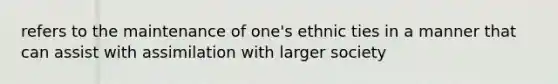 refers to the maintenance of one's ethnic ties in a manner that can assist with assimilation with larger society