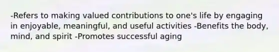 -Refers to making valued contributions to one's life by engaging in enjoyable, meaningful, and useful activities -Benefits the body, mind, and spirit -Promotes successful aging