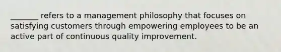 _______ refers to a management philosophy that focuses on satisfying customers through empowering employees to be an active part of continuous quality improvement.