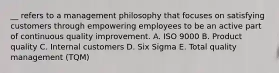 __ refers to a management philosophy that focuses on satisfying customers through empowering employees to be an active part of continuous quality improvement. A. ISO 9000 B. Product quality C. Internal customers D. Six Sigma E. Total quality management​ (TQM)