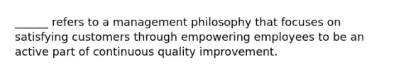 ______ refers to a management philosophy that focuses on satisfying customers through empowering employees to be an active part of continuous quality improvement.