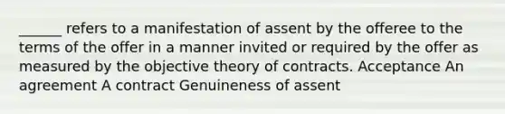 ______ refers to a manifestation of assent by the offeree to the terms of the offer in a manner invited or required by the offer as measured by the objective theory of contracts. Acceptance An agreement A contract Genuineness of assent