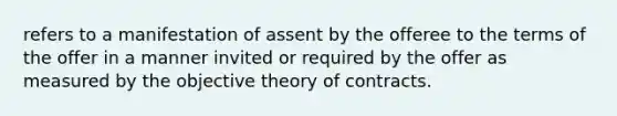 refers to a manifestation of assent by the offeree to the terms of the offer in a manner invited or required by the offer as measured by the objective theory of contracts.