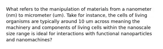 What refers to the manipulation of materials from a nanometer (nm) to micrometer (um). Take for instance, the cells of living organisms are typically around 10 um across meaning the machinery and components of living cells within the nanoscale size range is ideal for interactions with functional nanoparticles and nanomachines?