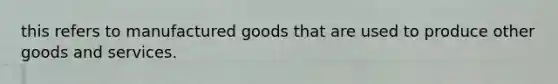 this refers to manufactured goods that are used to produce other goods and services.