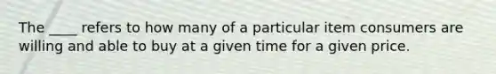 The ____ refers to how many of a particular item consumers are willing and able to buy at a given time for a given price.