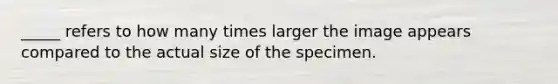 _____ refers to how many times larger the image appears compared to the actual size of the specimen.