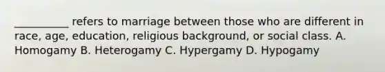 __________ refers to marriage between those who are different in race, age, education, religious background, or social class. A. Homogamy B. Heterogamy C. Hypergamy D. Hypogamy