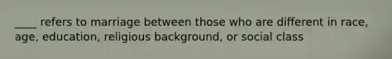 ____ refers to marriage between those who are different in race, age, education, religious background, or social class