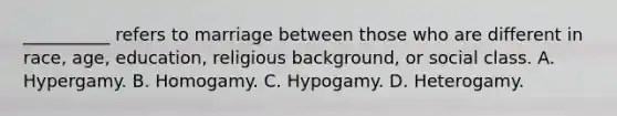 __________ refers to marriage between those who are different in race, age, education, religious background, or social class. A. Hypergamy. B. Homogamy. C. Hypogamy. D. Heterogamy.