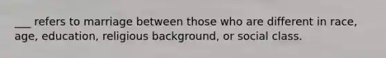 ___ refers to marriage between those who are different in race, age, education, religious background, or social class.
