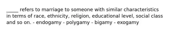 _____ refers to marriage to someone with similar characteristics in terms of race, ethnicity, religion, educational level, social class and so on. - endogamy - polygamy - bigamy - exogamy