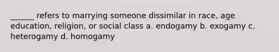 ______ refers to marrying someone dissimilar in race, age education, religion, or social class a. endogamy b. exogamy c. heterogamy d. homogamy