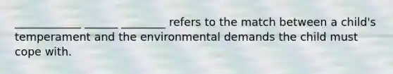 ____________ ______ ________ refers to the match between a child's temperament and the environmental demands the child must cope with.