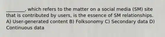 ________, which refers to the matter on a social media (SM) site that is contributed by users, is the essence of SM relationships. A) User-generated content B) Folksonomy C) Secondary data D) Continuous data