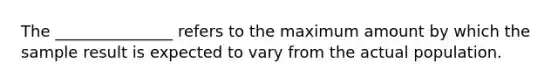 The _______________ refers to the maximum amount by which the sample result is expected to vary from the actual population.