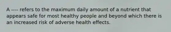 A ---- refers to the maximum daily amount of a nutrient that appears safe for most healthy people and beyond which there is an increased risk of adverse health effects.