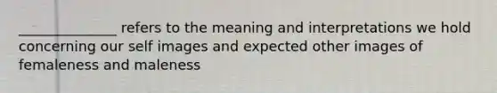 ______________ refers to the meaning and interpretations we hold concerning our self images and expected other images of femaleness and maleness